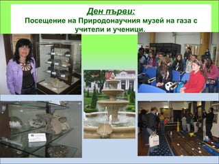 Ден първи:
Посещение на Природонаучния музей на газа с
            учители и ученици.
 