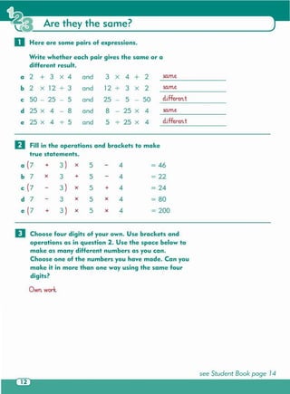 see Student Book page 14
D Choose four digits of your own . Use brackets and
operations as in question 2. Use the space below to
make as many different numbers as you can .
Choose one of the numbers you have made . Can you
make it in more than one way using the same four
digits?
Own. work.
II Fill in the operations and brackets to make
true statements.
a (7 + 3) x 5 4 = 46
b 7 x 3 + 5 4 = 22
c (7 3) x 5 + 4 = 24
d 7 3 x 5 x 4 = 80
e(7 + 3 ) x 5 x 4 = 200
Are they the same?
0 Here are some pairs of expressions.
Write whether each pair gives the same or a
different result.
a 2 + 3 X 4 and 3 x 4 + 2 same
b 2 X 12 3 and 12 . 3 x 2 sa.me.
c 50 - 25 - 5 and 25 5 - 50 eliffe.rem t
d 25 X 4 - 8 and 8 - 25 x 4 same
e 25 X 4 5 and 5 25 x 4 eliffe.rem t
 