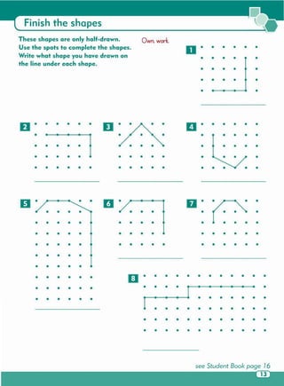 11 •
II • II• •
• • • • • • • •
• • • • • • • • • • • • • •
• • • • • • • • • • • • • • •
• • • • • • • • • • • • • • • •
• • • • •
• • • • •
• • • • • • B • • • • • • • • • • • •
• • • • • • • • • • •
• • • • • • •• • • • • •
• • • • • • • • • • •
• • • • • • • • • • • •
• • • • • • • • • • • •
••••••••••••••
••••••••••••
•• ••••
•
••••
•••••
••••••••••
Finish the shapes
These shapes are only half-drawn . Own. work.
Use the spots to complete the shapes . O· • • • • •
Write what shape you have drawn on • • • • •
the line under each shape .
• • • • •
• • • • •
• •
 