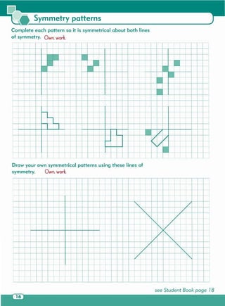 see Student Book page 18
;-
~ -
-~ --
-, -"""Y-
~I V
l(:-1-- -I- --
'" ~I--
t
I
: I I
I 1- ~I
+~
1- - +- t- + ~
• • • •
I--- ~ ~
• • • +- + .,_
I
, ,
+- 1- + + +- +-
I
[ t
I--
+ r t i I
t+
!
Draw your own symmetrical patterns using these lines of
symmetry. Own. work.
~ ff-
T T r--
l-tt-t r t I ! I
f'- ',+ n +- - -,
+
,
t-
-0 T
t rI I I I f
c--
I ~
0-'----'
,- ._
I.- -
--
-- I-- -
I"- - -
I"- -- -
l"-I'
liT-
.U....
~ ~ ~ ~ -,
t~ ~
~
: +-
I , '
+
t ~ ~ +- +- ~
1 t r
;_j_
T
~ •
Complete each pattern so it is symmetrical about both lines
of symmetry. Own. work.
Symmetry patterns
 