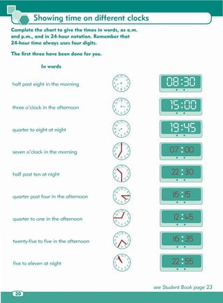 see Student Book page 23
• •
five to eleven at night
I •
•,
• •
twenty-five to five in the afternoon
quarter to one in the afternoon
quarter past four in the afternoon
half past ten at night
seveno'clock in the morning
· ..
quarter to eight at night
• •
three 0/ clock in the afternoon
lr .1-11-1
1:1 • 1_11_1
· ..
half past eight in the morning
1-11-1 • -11-1
1_11:1 • :11_1
In words
The first three have been done for you .
Complete the chart to g ive the times in words, as a .m.
and p.m., and in 24-hour notation. Remember that
24-hour time always uses four digits.
Showing time on different clocks
 