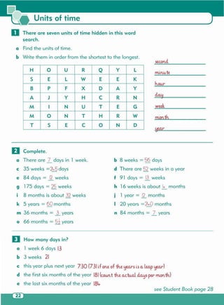 see Student Book page 28
D How many days in?
a 1 week 6 days 13
b 3 weeks 21
c this year plus next year 730 (731 if one of th.e yearsis a.lea.p year)
d the first six months of the year 181(cou.nt th.e actucl d.a.ysper month.)
e the last six months of the year 18Lr
b 8 weeks = 56 days
d There are 52 weeks in a year
f 91 days = .!lweeks
h 16 weeks is about 4- months
j 1 year = g_ months
I 20 years =24-0 months
n 84 months = ]_ years
o Complete.
a There are l_ days in 1 week.
c 35 weeks =~5 days
e 84 days = R weeks
9 175 days = 25 weeks
i 8 months is about 32 weeks
k 5 years = 60 months
m 36 months = j_ years
o 66 months = 5t years
month.
week
h.ou.r
minu.te
second.
H 0 U R Q y L
S E L W E E K
B P F X 0 A y
A J Y H C R N
M I N U T E G
M 0 N T H R W
T S E C 0 N 0
a Find the units of time.
b Write them in order from the shortest to the longest.
o There are seven units of time hidden in this word
search.
Units of time
 