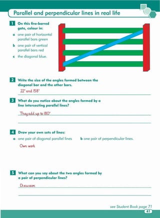 see Student Book page 71
41
Dlscusson
IIWhat can you say about the two angles formed by
a pair of perpendicular lines?
b one pair of perpendicular lines.
lEI Draw your own sets of lines:
a one pair of diagonal parallel lines
Own. work
Th.e.yadd u.p to 1800
D What do you notice about the angles formed by a
line intersecting parallel lines?
D Write the size of the angles formed between the
diagonal bar and the other bars .
220 and 1580
o On this five-barred
gate, colour in:
a one pair of horizontal
parallel bars green
b one pair of vertical
parallel bars red
c the diagonal blue.
Parallel and perpendicular lines in real life
 