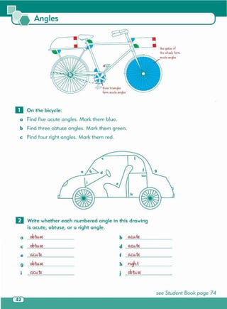 see Student Book page 74
0 Write whether each numbered angle in this drawing
is acute, obtuse, or a right angle.
a obtuse b acu teo
e obtuse d acu teo
e acu teo f acu teo
9 obtuse h righ.t
• acu teo • obtuseI J
o On the bicycle:
a Findfive acute angles. Mark them blue.
b Findthree obtuse angles. Mark them green.
e Findfour right angles. Mark them red.
theseiri.o.n.cje.s
form acute M.gles
th~SpolMof
th~whuls form.
(lCUt.t o.n.cjM
Angles
 