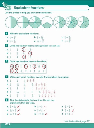 see Student Book page 77
a
3 _ 6
./ b l>~ < c ~< 1 -"5 - 10 2 4 8 4
d 5 > 3
./ e ~< 1 > f
3 _ 6
./10 8 8 2 "4 - 8"
7 6
./ h 1
_ 10
./ I
5 _ 3
9 10 < 8 - 10 8 - "4 <
IIWrite each set of fractions in order from smallest to greatest .
3 1 I I I 3
a <[ 4 2 t, "2 lr
b 1 9 4 3 3 I t, Cj
2 TO 5 TO 10 2 5 10
C
1 5 3 ~ 3 I 5 3
2 8 8" 4 8 2 8 lr
d 2 1 1 3 4 I 2 lr I 3
5 10 2 5 10 10 "5 to "2 "5
e 1 1 1 1 1 I I I I I
3" 2 5 10 8 10 8 "5 3' "2
IITick the statements that are true . Correct any
statements that are false.
®® 5
CD ~
CD 9
®6 6 10
'i'l CD 5 4 6 4 8 4
~5 10 "5 8" 6 10 8
D Circle the fractions that are less than ~.
5
10
®9
12
3
9
®
2
6
6
8"
b ~
C ~
4
4
8"
Circle the fraction that is not equivalent in each set .
CD1
a 2
II
C
3 - _Q_
<[ - []]
f I_II)
"3 - "'6
o Write the equivalent fractions:
Use the circles to help you answer the questions .
Equivalent fractions
 