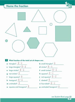 0 What fraction of the total set of shapes are:
3 1 1
triangles?
- . -
b small triangles?a 12 l,. 12
1. =
1 i, 1
large triangles? 6 d circles? - .-
C 12 12 3
2 1 2 1
large circles?
- .- f small circles?
- . 6e 12 6 12
7 3 1
not circles? i2 h squares?
- .9 12 l,.
1 8 3
•
large squares? 12 •
not squares?
- . l,.I J 12
2 1 5
k hexagons?
- . I shaded? i212 6
7 3 1
unshaded? i2 n four-sided?
- .m 12 l,.
5 1
0 squares and hexagons? 12 p unshaded hexagons? i2
o
o
Name the fraction
 