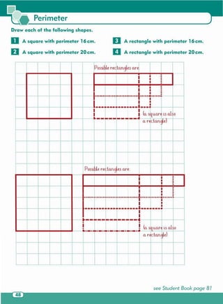 see Student Book page 81
,
r f
- ,
IPossible rectQl1gles Qre.;
II
i • •
I I
•
• •
I
•
• ••
• -
• ••
I
• •
•
1,"I II I · '" 1.1I I I "'" I II I "'" I fI 1. 1I "i I "'" I I:
1··__-r··L··I···1 -
I i (Qstu,Qre ts Ql~o
.----------. Qr ctQnglel
..
+ f.
,
, ....
-+-
j I Possible recta.ngLes we: I
I
i • •
I II
•
• •
I •
• ••~
i
•
• •
• ••
1······ ........-o··········.. ··.. ··..·f······ • ••~ ..... 11······
I
I···j···j···········i···,
,....- -
-I-
1--------------4• •
I I (Qsit u,Qr~ is Ql~o• •
..-.-.~~-.-.-.-.-.-..Qrecta.nglel
I
,
l.. J
D A rectangle with perimeter 16 cm.
IIA rectangle with perimeter 20 cm.
Draw each of the following shapes.
o A square with perimeter 16 cm .
U A square with perimeter 20 cm .
Perimeter
 