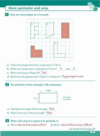 o What is the area of a square if its perimeter is:
a 20 cm sides are 5 ern.so arec. is 25 an2 b 64 cm sides are 16ern.soaree. is 256 crn.2
see Student Book page 84
a Calculate the length of the rectangle. 13an
b What is the area of this rectangle? C1lan2
not drown
accurately7cm
length
o The perimeter of this rectangle is 40 centimetres.
Eand ---
a Colour two shapes that have a perimeter of 12cm.
b Which two shapes have a perimeter of 14cm? A
c What is the area of Shape B? 7an2
d Which has the greater area: Shape A or Shape E? Th.e!1are equal in. arec,
... ____,
A B C
+
+
A ,
-
E
-
0
.e --
-1 1 1 I 1
o Here are some shapes on a 1cm grid .
More perimeter and area
 