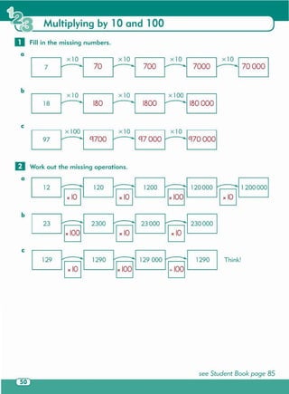 see Student Book page 85
Think!
1200
l...--_---' x 100 x 10
x 10 x 10
2300
120a L..-1_12-l
o Work out the missing operations.
c
Multiplying by 10 and 100
o Fill in the missing numbers.
a
rX10l 70
rX1l 700 rXl0-j 7000 rXl0-j 70000 I7
b
rX10l rX10l r 1°l180 000 I18 180 1800
 