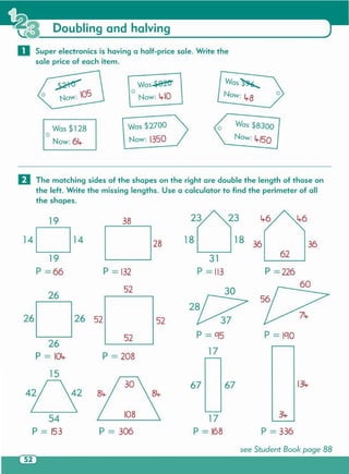 see Student Book page 88
134-
P = 306
54
P = 153
108
6767
34-
P = 336
17
P = 168
P = 208
26
P = 10lt.
15
p = 1'1052
5226 5226
26
14 14
19
P =66
38
28 18 18
36 36
31
62
P = 132 P =113 P =226
52
60
30
19
o The matching sides of the shapes on the right are double the length of those on
the left. Write the missing lengths. Use a calculator to find the perimeter of all
the shapes.
Now:6Lr
Was $128
o
Was $2700
Now: 1350
Was $8300
Now: 4./50
Was..$B1:t'f
o
Now: 4-10
~
o Now: 05
Was~
Now:L,..8
o Super electronics is having a half-price sale. Write the
sale price of each item.
Doubling and halving
 