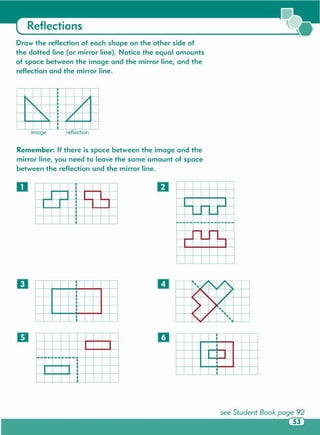 -1--
"'-I
•;~
I
; I:
t
~~
/ -,/ r-,
/
" C7
'
~
[7
l/ ~~
rV ~~
----.~-I
I
D
I
I
D
D
o
Remember: If there is space between the image and the
mirror line, you need to leave the same amount of space
between the reflection and the mirror line .
Image r eflection
~ l/
1' V
r-, V
Draw the reflection of each shape on the other side of
the dotted line (or mirror line). Notice the equal amounts
of space between the image and the mirror line , and the
reflection and the mirror line.
Reflections
 