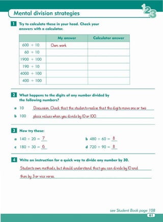 see Student Book page 108
61
then by 3 or vice versa.
Students own methods, but should u.n..der-sta.n..dth.a.t you. can divide by 10 and
1:1 Write an instruction for a quick way to divide any number by 30 .
b 480 +- 60 = 8
d 720 +- 90 = 8
a 140 +- 20 = 7
c 180 +- 30 = 6
o Now try these:
pla.ce values when you. divide by 10 or- 100.b 100
Discussion...Oieck th.a.t th.e studen tsrealise th.a.t th.e digits m.ove one or-twoa 10
D What happens to the digits of any number divided by
the following numbers?
My answer Calculator answer
600 +- 10 Own work.
60 +- 10
1900 +- 100
190 +- 10
4000 +- 100
400 +- 100
o Try to calculate these in your head . Check your
answers with a calculator.
Mental division strategies
 