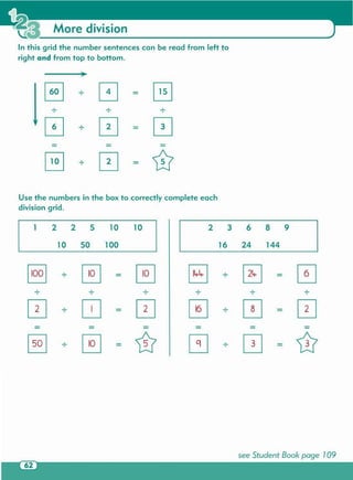 see Student Book page 109
§] · ~ ~ EJ · ~ 0. .. . . .
[2] ·
~
[2] 0 ·
0 [2]· ·
- -
[§J ·
~ ill ~
·
0 ill· - · -
5010 14416 24
5 210 63 9810
100
2 21
Use the numbers in the box to correctly complete each
division grid.
8 · 0 G. .. .
0 · 0 -
0
-
G · 0 '0
In this grid the number sentences can be read from left to
right and from top to bottom.
More division
 