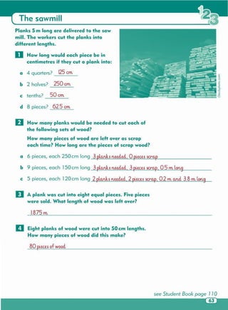 see Student Book page 110
BO pLecesof woocl
II Eight planks of wood were cut into 50 cm lengths .
How many pieces of wood did this make?
I.B75m
D A plank was cut into eight equal pieces. Five pieces
were sold. What length of wood was left over?
a 6 pieces, each 250 cm long 3 planks neeclecl, 0 pieces sc:ra.p
b 9 pieces, each 150 cm long 3 planks neeclecl, 3 pLecessc:ra.p, 0.5 m lon9
c 5 pieces, each 120 cm long 2 pLanks neeclecl, 2 pieces sc:ra.p, 0.2 m a.ncl 3.B m lon9
D How many planks would be needed to cut each of
the following sets of wood?
How many pieces of wood are left over as scrap
each time? How long are the pieces of scrap wood?
f
ou
o
-.s0.
.:.<
u
.e
Y.1
d 8 pieces? 62.5 em
c tenths? 50 em
b 2 halves? 250 em
a 4 quarters? 125 em
Planks 5 m long are delivered to the saw
mill. The workers cut the planks into
diHerent lengths.
o How long would each piece be in
centimetres if they cut a plank into :
The sawmill
 