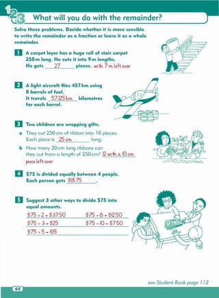 see Student Book page 1 12
$75 .;.5 - $15
$75 .;.10 - $7.50$75 + 3 - $25
II Suggest 3 other ways to divide $75 into
equal amounts.
$75 .;.6 - $12.50$75 .;.2- $37.50
D Two children are wrapping gifts.
a They cut 250 cm of ribbon into 10 pieces.
Each piece is 25 crn long.
b How many 20 cm long ribbons can
they cut from a length of 250cm? 12with a. 10em
pieceleft over-
II $75 is divided equally between 4 people.
Each person gets $18.75 .
D A light aircraft flies 457 km using
8 barrels of fuel.
It travels 57.125 krn kilometres
for each barrel.
o A carpet layer has a huge roll of stair carpet
250 m long. He cuts it into 9 m lengths.
He gets 27 pieces. with. 7 rn left over-
Solve these problems. Decide whether it is more sensible
to write the remainder as a fraction or leave it as a whole
remainder.
What will you do with the remainder?
 