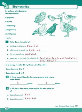see Student Book page 1 18
a ducks to geese? _IB_t_o_5 _
b ducks to swans? IB to 6 - 3 to I
D If 12 ducks flew away, what would the new ratio be
of:
____ 6 swans____ 5 geese
ducks to swans 5 to 1
II If there were 30 ducks, how many geese and swans
were there?
ducks to geese 6 to 1
In a survey of water birds, these were the ratios:
d sparrows to each of the other birds 24- to 2 - 6 to I;24- to 6 - 4- to I;24- to 12- 2 to I;
24- to 2- 12to I·24- to I
a starlings to pigeons 12to 4-- 3 to I
b wild geese to starlings 2 to 12- Ito 6
c ducks to starlings 6 to 12- Ito 2
o Write down the ratio of:
2 wild geese
24 sparrows
12 starlings
6 ducks
4 pigeons
1 owl.
In an hour a birdwatcher
saw these birds:
Birdwatching
 