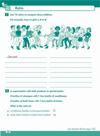 see Student Book page 122
What is the ratio of:
a conditioner bottles to shampoo bottles? 12
b body lotion bottles to bath foam bottles? 1:3
EJ A supermarket sells both products in special packs:
2 bottles of shampoo with 1 free bottle of conditioner .
3 bottles of bath foam with 1 free bottle of lotion.
Own. work.
o List 14 ratios to compare these children.
For example, boys to girls is 6 to 8 .
 