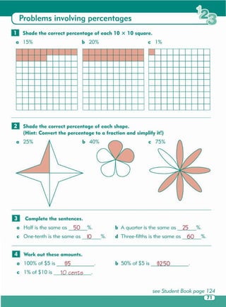 see Student Book page 124
1
b 50% of $5 is $2.50
c 1% of $10 is 10 cents
a 100% of $5 is _....:t$=5~ _
II Work out these amounts.
b A quarter is the same as 25 %.
d Three-fifths is the same as 60 %.%.
o Complete the sentences.
a Half is the same as 50 %.
c One-tenth is the same as 10
o Shade the correct percentage of each shape.
(Hint: Convert the percentage to a fraction and simplify it!)
a 25% b 40% c 75%
o Shade the correct percentage of each lOx 10 square.
a 15% b 20% c 1%
Problems involving percentages
 