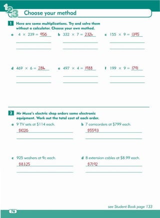 see Student Book page 133
c 925 washers at 9c each. d 8 extension cables at $8.99 each.
$71.g2$83.25
$55g3$1026
o Mr Musa's electric shop orders some electronic
equipment. Work out the total cost of each order .
a 9 TV sets at $114 each. b 7 camcorders at $799 each.
f 199 X 9 = 17g1e 497 X 4 = Ig88d 469 X 6 = 2814-
c 155 X 9 = 13g5b 332 x 7 = 2324-a 4 X 239 = g56
o Here are some multiplications. Try and solve them
without a calculator. Choose your own method.
Choose your method
 