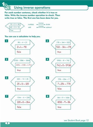 see Student Book page 12
tru.efalse
1656 .;-Ci - 18lt-228 x 6 - 13lt-lt-
184 x 9 = 16561344 -;-6 = 228
false
7 x 25lt- - 778
778 -;- 254 = 7
true
25 x 13 - 325
325 -;- 13 = 25
true
A2 x 8 - 5Ci36
5936 -i- 8 = 742
true
true
3664- + 1086 = 4-750
false
522 - 3lt-lt-- 178
178 + 344 = 52298 -;- 4 = 21
IJ
o
o fJ
You can use a calculator to help you .
True
_--_divide
inverse
_--_ subtract
multiply
add
15 x 3 = 45
45 -;- 3 = 15
inverse
For each number sentence , check whether it is true or
false. Write the inverse number operation to check . Then
write true or false . The first one has been done for you .
Using inverse operations
 