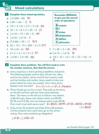 see Student Book page 14 1
3 of 32 + 3 of 28 - Lr5t.. t..
o Complete these problems. You will first need to write
the number sentence, then find the answer .
a Jenny organises a cherry-picking expedition and picnic .
The following people confirm they will join her: Mary
and her two sisters,James and his four cousins, Leah
and her brother and mother. Jenny needsto take one
picnic basket for every two people. How many picnic
baskets must she take? (I + I + 2 + I + Lr + I + 2) 72 - 6 baskets
b Three friends go out for a meal. They add up the items
on the bill and then split the total evenly between
them. The items on the bill are as follows: two starters
at $6.45 each, three main dishes which cost $8.99,
$7.35 and $10.50, and one dessert which costs $9.00.
How much must each person pay? (2 x $6.Lr5 + $8.CICI+ $7.35 + $10.50 + $CI.OO)
c ClassA has 32 students and Class B has 28 students. 7 3 - $16.25
3
4 of the students from each class go on the school
outing. How many students go altogether?
Brackets
Of
Division
Multiplication
Addition
Subtraction
Remember BODMAS,
to give you the correct
order of operations:
I 3
2" of 50 + 4" of 100 100
j 4 X 4 + 4 X 4 + 5 X 5 57
k
o Complete these mixed operations.
a ~of (200 - 50) 50
b (100 + 44) -:- 12 12
c (10+4x4)+(17+3x8) 201
d 18 -:-3 + 8 x 2 + 25 -:-5 27
e ~of 18 + 19 + 20 + 21 6C1
I I 3f 2" of 22 - 2" of 16
g (!of 66) + 55 -:- 11 5Lr.5
h 43 + 19 + 15 + 200 -:-2 X 5 577
i lOx (16 - 6) 100 I 7 x 30 + 2 x 40 2C10
m ~of 16 + ~of 16 16
n (10 + 10 + 10 + 10 + 10 + 10) -:-5
12
Mixed calculations
 