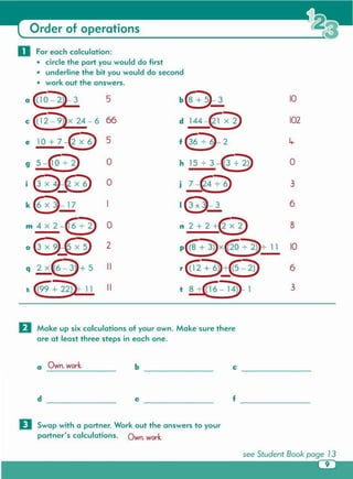 D Swap with a partner. Work out the answers to your
partner's calculations. Own. work.
f __e __d __
c __b __a Own. work.
o Make up six calculations of your own. Make sure there
are at least three steps in each one.
Order of operations
0 For each calculation:
• circle the part you would do first
• underline the bit you would do second
• work out the answers.
a {W-2}-3 b835 10
c @-9)x 24-6 66 d 144~ 102
e 10+7-8 5 f€:)-2
9 5-€ 7 D 0 h 1573-6+ 2} 0
i€l_@ 0 j 7-€3> 3
k0-17 18-3 6
m4X2-E:}) 0 n 2+2+8 8
oGx~@ 2 p~x@O : 2)7 11 10
q 2XO+5 II r€+~~(; 2D 6
s (99 + 22JL11 II t 87([l'6'-14}1 3
 