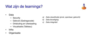 Wat zijn de learnings?

•   Data
     −   Security                      a) Data classificatie (privé, openbaar, gekocht)
                                        a) Clarity on practices
                                       b) Data beveiliging
     −   Gebruik (Gedragscode)
                                        b) Simplicity of Settings
                                       c) Data integriteit
     −   Ontsluiting en Uitwisseling    c) Privacy by Design
     −   Visualisatie (Tableau)         d) Exchange of Value
•   Infra
•   Organisatie
 