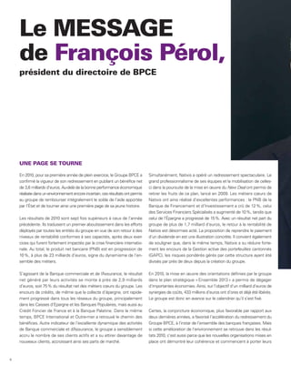 Le MESSAGE
    de François Pérol,
    président du directoire de BPCE




    UNE PAGE SE TOURNE

    En 2010, pour sa première année de plein exercice, le Groupe BPCE a         Simultanément, Natixis a opéré un redressement spectaculaire. Le
    confirmé la vigueur de son redressement en publiant un bénéfice net         grand professionnalisme de ses équipes et la mobilisation de celles-
    de 3,6 milliards d’euros. Au-delà de la bonne performance économique        ci dans la poursuite de la mise en œuvre du New Deal ont permis de
    réalisée dans un environnement encore incertain, ces résultats ont permis   retirer les fruits de ce plan, lancé en 2009. Les métiers cœurs de
    au groupe de rembourser intégralement le solde de l’aide apportée           Natixis ont ainsi réalisé d’excellentes performances : le PNB de la
    par l’État et de tourner ainsi une première page de sa jeune histoire.      Banque de Financement et d’Investissement a crû de 12 %, celui
                                                                                des Services Financiers Spécialisés a augmenté de 10 %, tandis que
    Les résultats de 2010 sont sept fois supérieurs à ceux de l’année           celui de l’Épargne a progressé de 15 %. Avec un résultat net part du
    précédente. Ils traduisent un premier aboutissement dans les efforts        groupe de plus de 1,7 milliard d’euros, le retour à la rentabilité de
    déployés par toutes les entités du groupe en vue de son retour à des        Natixis est désormais acté. La proposition de reprendre le paiement
    niveaux de rentabilité conformes à ses capacités, après deux exer-          d’un dividende en est une illustration concrète. Il convient également
    cices qui furent fortement impactés par la crise financière internatio-     de souligner que, dans le même temps, Natixis a su réduire forte-
    nale. Au total, le produit net bancaire (PNB) est en progression de         ment les encours de la Gestion active des portefeuilles cantonnés
    10 %, à plus de 23 milliards d’euros, signe du dynamisme de l’en-           (GAPC), les risques pondérés gérés par cette structure ayant été
    semble des métiers.                                                         divisés par près de deux depuis la création du groupe.

    S’agissant de la Banque commerciale et de l’ ssurance, le résultat
                                                   A                            En 2010, la mise en œuvre des orientations définies par le groupe
    net généré par leurs activités se monte à près de 2,9 milliards             dans le plan stratégique « Ensemble 2013 » a permis de dégager
    d’euros, soit 75 % du résultat net des métiers cœurs du groupe. Les         d’importantes économies. Ainsi, sur l’objectif d’un milliard d’euros de
    encours de crédits, de même que la collecte d’épargne, ont rapide-          synergies de coûts, 433 millions d’euros ont d’ores et déjà été libérés.
    ment progressé dans tous les réseaux du groupe, principalement              Le groupe est donc en avance sur le calendrier qu’il s’est fixé.
    dans les Caisses d’Epargne et les Banques Populaires, mais aussi au
    Crédit Foncier de France et à la Banque Palatine. Dans le même              Certes, la conjoncture économique, plus favorable par rapport aux
    temps, BPCE International et Outre-mer a retrouvé le chemin des             deux dernières années, a favorisé l’accélération du redressement du
    bénéfices. Autre indicateur de l’excellente dynamique des activités         Groupe BPCE, à l’instar de l’ensemble des banques françaises. Mais
    de Banque commerciale et d’ ssurance, le groupe a sensiblement
                                   A                                            si cette amélioration de l’environnement se retrouve dans les résul-
    accru le nombre de ses clients actifs et a su attirer davantage de          tats 2010, c’est aussi parce que les nouvelles organisations mises en
    nouveaux clients, accroissant ainsi ses parts de marché.                    place ont démontré leur cohérence et commencent à porter leurs



6
 