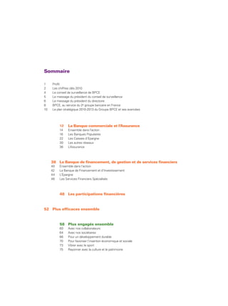 Sommaire

1    Profil
2    Les chiffres clés 2010
4    Le conseil de surveillance de BPCE
5    Le message du président du conseil de surveillance
6    Le message du président du directoire
8    BPCE, au service du 2e groupe bancaire en France
10   Le plan stratégique 2010-2013 du Groupe BPCE et ses avancées




          12   La Banque commerciale et l’Assurance
          14   Ensemble dans l’action
          16   Les Banques Populaires
          22   Les Caisses d’Epargne
          30   Les autres réseaux
          36   L’Assurance



     38 La Banque de financement, de gestion et de services financiers
     40   Ensemble dans l’action
     42   La Banque de Financement et d’Investissement
     44   L’Épargne
     46   Les Services Financiers Spécialisés



          48 Les participations financières



52 Plus efficaces ensemble



          58 Plus engagés ensemble
          60   Avec nos collaborateurs
          64   Avec nos sociétaires
          66   Pour un développement durable
          70   Pour favoriser l’insertion économique et sociale
          73   Vibrer avec le sport
          75   Rayonner avec la culture et le patrimoine
 
