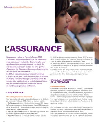 La Banque commerciale et l’Assurance




 L’ASSURANCE
     Bancassureur majeur en France, le Groupe BPCE                              En 2010, la collecte brute des réseaux du Groupe BPCE en assu-
     s’appuie sur des filiales d’assurance et des partenariats                  rance vie s’est élevée à 14,4 milliards d’euros, en croissance de
     avec des assureurs mutualistes de premier plan pour                        5,5 % ; la collecte nette dépasse les 5,4 milliards d’euros.
                                                                                Le réseau des Caisses d’Epargne a généré un chiffre d’affaires de
     développer ce vecteur de croissance. Les clients de
                                                                                10 milliards d’euros. Les produits de gestion privée ont représenté
     ses réseaux bancaires ont accès à une large gamme
                                                                                plus de 40 % de la collecte.
     d’assurance vie, d’assurance dommages, de prévoyance                       L’activité du réseau des Banques Populaires a progressé de 14,6 %
     et d’assurance des emprunteurs.                                            avec un chiffre d’affaires de 4,4 milliards d’euros et une bonne
     En 2010, la production d’assurance s’est maintenue                         performance des offres destinées aux clients patrimoniaux.
     à un bon niveau dans l’ensemble du groupe. La stratégie
     multicanal s’est concrétisée par un enrichissement des
                                                                                L’ASSURANCE DOMMAGES
     services pour les détenteurs de contrats d’assurance vie
                                                                                ET LA PRÉVOYANCE
     et d’assurances dommages, qui peuvent réaliser
     de nombreuses opérations par Internet.                                     Croissance soutenue
                                                                                L’assurance dommages et la prévoyance couvrent l’automobile et
                                                                                l’habitation, la protection juridique, la garantie des accidents de la vie,
     L’ASSURANCE VIE                                                            les complémentaires santé, l’assurance dépendance, la prévoyance
                                                                                des professionnels et la prévoyance collective retraite et santé.
     Une solide performance commerciale                                         L’année a été marquée par des événements climatiques répétés et
     Pour la conception et la gestion des produits d’assurance vie distribués   très importants au premier semestre (tempête Xynthia, inonda-
     par ses réseaux, le Groupe BPCE s’appuie sur plusieurs sociétés :          tions…) qui ont fortement sollicité les centres d’assistance et de
       CNP Assurances, dont il détient conjointement 35,5 % avec                gestion de sinistres.
     La Poste, premier assureur des personnes en France. CNP Assurances
     est le partenaire des Caisses d’Epargne, avec l’appui d’Ecureuil Vie       Les principales structures du groupe sont BPCE Assurances
     Développement, qui anime la filière.                                       (nouveau nom de GCE Assurances), détenue en partenariat avec la
       Natixis Assurances fournit les Banques Populaires et des                 Macif et la MAIF et Natixis Assurances avec la MAAF
                                                                                                ,                                      .
     conseillers en gestion de patrimoine indépendants.                         BPCE Assurances, dont les produits sont distribués par les Caisses
      Prepar-Vie est dédiée au réseau de la BRED Banque Populaire.              d’Epargne et le Crédit Foncier, gère plus de 2,2 millions de contrats.



36
 