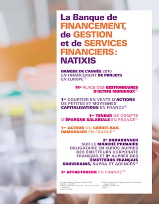 FINANCEMENT ,
        GESTION
          SERVICES
     FINANCIERS:

      BANQUE DE L’ANNÉE 2010
      EN FINANCEMENT DE PROJETS
      EN EUROPE (1)

                         14e PLACE DES GESTIONNAIRES
                                 D’ACTIFS MONDIAUX (2)

      1er COURTIER EN VENTE D’ACTIONS
      DE PETITES ET MOYENNES
      CAPITALISATIONS EN FRANCE (3)

                 1er TENEUR DE COMPTE
      D’ÉPARGNE SALARIALE EN FRANCE (4)

      1er ACTEUR DU CRÉDIT-BAIL
      IMMOBILIER EN FRANCE (5)

                        2e BOOKRUNNER
               SUR LE MARCHÉ PRIMAIRE
          OBLIGATAIRE EN EUROS AUPRÈS
             DES ÉMETTEURS CORPORATE
             FRANÇAIS ET 2e AUPRÈS DES
                  ÉMETTEURS FRANÇAIS
        SOUVERAINS, SUPRA ET AGENCES (6)

      3e AFFACTUREUR EN FRANCE (7)

     (1) Project Finance International – décembre 2010.       (5) Source interne, cumul des données ASF pour Naxitis
     (2) Cerulli – juillet 2010.                                  Lease et Cicobail.
     (3) Thomson Reuters Extel Survey – Europe Focus France   (6) Dealogic – janvier 2011.
         juillet 2010.                                        (7) ASF.
     (4) AFG – juin 2010.



38
 