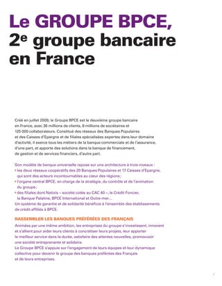Le GROUPE BPCE,
2e groupe bancaire
en France


Créé en juillet 2009, le Groupe BPCE est le deuxième groupe bancaire
en France, avec 36 millions de clients, 8 millions de sociétaires et
125 000 collaborateurs. Constitué des réseaux des Banques Populaires
et des Caisses d’Epargne et de filiales spécialisées expertes dans leur domaine
d’activité, il exerce tous les métiers de la banque commerciale et de l’assurance,
d’une part, et apporte des solutions dans la banque de financement,
de gestion et de services financiers, d’autre part.

Son modèle de banque universelle repose sur une architecture à trois niveaux :
 les deux réseaux coopératifs des 20 Banques Populaires et 17 Caisses d’Epargne,
 qui sont des acteurs incontournables au cœur des régions ;
 l’organe central BPCE, en charge de la stratégie, du contrôle et de l’animation
 du groupe ;
 des filiales dont Natixis – société cotée au CAC 40 –, le Crédit Foncier,
 la Banque Palatine, BPCE International et Outre-mer…
Un système de garantie et de solidarité bénéficie à l’ensemble des établissements
de crédit affiliés à BPCE.

RASSEMBLER LES BANQUES PRÉFÉRÉES DES FRANÇAIS
Animées par une même ambition, les entreprises du groupe s’investissent, innovent
et s’allient pour aider leurs clients à concrétiser leurs projets, leur apporter
le meilleur service dans la durée, satisfaire des attentes nouvelles, promouvoir
une société entreprenante et solidaire.
Le Groupe BPCE s’appuie sur l’engagement de leurs équipes et leur dynamique
collective pour devenir le groupe des banques préférées des Français
et de leurs entreprises.


                                                                                     1
 