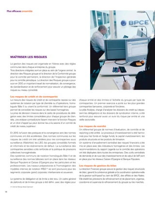 Plus efficaces ensemble




     MAÎTRISER LES RISQUES

     La gestion des risques est organisée en filières avec des règles
     communes dans chaque entreprise du groupe.
     Trois directions intégrées sont en place au sein de l’organe central : la
     direction des Risques groupe et la direction de la Conformité groupe
     pour le contrôle permanent, la direction de l’Inspection générale
     pour le contrôle périodique. La direction des Risques groupe a pour-
     suivi en 2010 un important travail de normalisation, de convergence,
     de standardisation et de renforcement pour assurer un pilotage des
     risques au niveau consolidé.

     Les risques de crédit et de contrepartie
     La mesure des risques de crédit et de contrepartie repose sur des           chaque entité et des limites à l’échelle du groupe par type de
     systèmes de notation par type de clientèle ou d’opérations, homo-           contreparties. Un premier exercice a porté sur les plus grandes
     logués Bâle II ou visant la conformité. Un référentiel tiers groupe         contreparties bancaires, corporate et foncières.
     permet de consolider les risques sur des bases homogènes.                   Le pôle Analyse, chargé d’analyser les dossiers de crédit qui dépas-
     La prise de décision s’exerce dans le cadre de procédures de délé-          sent les délégations et les dossiers de syndication interne, a été
     gation avec des limites consolidées pour chaque groupe de clien-            renforcé pour assurer aussi un suivi du risque par entité et une
     tèle, une analyse contradictoire faisant intervenir la fonction Risques     veille sectorielle.
     et un droit d’appel qui peut donner lieu à la saisine d’un comité de
     crédit de niveau supérieur.                                                 Les risques de marché
                                                                                 Un référentiel groupe de normes d’évaluation, de contrôle et de
     En 2010, la fusion des pratiques et la convergence vers des normes          reporting a été arrêté. Le processus d’investissement a été harmo-
     communes ont été accélérées. Des normes communes sur les                    nisé pour les fonds et hedge funds, le capital investissement, les
     risques de crédit ont été validées pour les contreparties sous              produits structurés et les produits de titrisation.
     surveillance (Watchlist), les LBO, les groupes consolidés formels           Un système d’encadrement centralisé des risques financiers a été
     et informels et les événements de défaut. La surveillance des               mis en place avec des indicateurs homogènes et des limites. Les
     contreparties sensibles a été renforcée et la politique de provisions       recommandations du rapport Lagarde sur le contrôle des opérations
     collectives homogénéisée.                                                   ont été déployées dans toutes les entreprises. Des outils centralisés
     Des systèmes communs de notation homologués Bâle II et de                   de demande et de suivi des investissements et de calcul de VaR sont
     surveillance des normes bâloises sont en place dans les réseaux             en place pour les réseaux Caisse d’Epargne et Banque Populaire.
     Banque Populaire et Caisse d’Epargne pour les particuliers et les
     professionnels. Les travaux préparatoires à l’homologation des              Les risques de gestion du bilan
     modèles internes de notation IRBA (1) se sont poursuivis pour les           La direction Finances groupe assure la gestion des risques structurels
     segments corporate, grand corporate, interbancaire et souverain.            de bilan, garantit la cohérence globale et la coordination opérationnelle
                                                                                 de la gestion actif-passif au sein de BPCE, des affiliés et des filiales.
     Le système de délégation et de limite a été revu. Un cadre général          Elle établit les prévisions de refinancement et de placement, organise,
     de plafonds et de limites groupe a été défini, avec des règles pour         coordonne et supervise le refinancement du groupe sur les marchés.
     (1) Internal Ratings Based Approach.


56
 