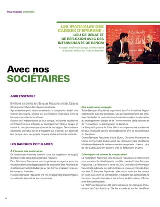 Plus engagés ensemble




                                                                   MATINALES




                                                       En octobre 2010, François Soulage, président national
                                                           du Secours catholique était l’invité des Matinales.




     8 millions de clients des Banques Populaires et des Caisses
     d’Epargne ont choisi d’en devenir sociétaires.
     Agir ensemble pour réussir ensemble : la coopération établit une             Treize Banques Populaires organisent des Prix Initiatives Région
     relation privilégiée, fondée sur la confiance réciproque entre la            sélectionnés avec les sociétaires. Ces prix récompensent des initia-
     banque et ses clients sociétaires.                                           tives bénévoles de particuliers ou d’associations dans les domaines
     Garants de l’indépendance de leur banque, les clients sociétaires            du développement durable et de l’environnement, de la solidarité et
     contribuent par leur adhésion au développement de leur banque et             de l’humanitaire, du patrimoine et de la culture.
     à celui du tissu économique et social de leur région. De nombreux            La Banque Populaire de Côte d’Azur récompense ses sociétaires
     sociétaires vont plus loin et s’engagent sur le terrain, aux côtés de        les plus impliqués dans le bénévolat par les Prix de la Dynamique
     leur banque, dans des projets citoyens et des actions de solidarité.         du Sociétaire.
                                                                                  Quatre Banques Populaires (Nord, Ouest, Occitane, Provençale et
                                                                                  Corse) animent des Clubs Déclic, qui regroupent des sociétaires
                                                                                  bénévoles désireux de réaliser ensemble des projets citoyens : plus
                                                                                  de 150 Clubs Déclic ont soutenu près de 600 projets en 2010.

     De nombreuses initiatives donnent corps à la coopération et au goût
     d’entreprendre dans chaque Banque Populaire.                                 La Fédération Nationale des Banques Populaires a notamment
     Des Réunions Bienvenue sont organisées en agence pour les                    pour vocation de développer le modèle coopératif des Banques
     nouveaux clients avec la participation de sociétaires. Des Réunions de       Populaires. La Fédération a lancé en 2010 une lettre d’information
     Sociétaires permettent d’échanger sur des thèmes socio-économiques,          trimestrielle adressée aux administrateurs et aux comités de direc-
     bancaires ou financiers.                                                     tion des 20 Banques Populaires : elle fait un zoom sur les travaux
     Plusieurs Banques Populaires ont mis en place des dispositifs pour           en cours ou à venir de la Fédération, l’actualité des partenariats, la
     connaître les attentes de leurs sociétaires                                  formation des administrateurs, les actions de la Fondation d’Entre-
                                                                                  prise Banque Populaire…
                                                                                  La FNBP représente les 400 administrateurs des Banques Popu-
                                                                                  laires et du Crédit Maritime. Elle les accueille et leur fait bénéficier



64
 