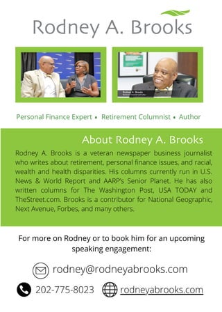 Rodney A. Brooks
Personal Finance Expert
About Rodney A. Brooks
Retirement Columnist
Rodney A. Brooks is a veteran newspaper business journalist
who writes about retirement, personal finance issues, and racial,
wealth and health disparities. His columns currently run in U.S.
News & World Report and AARP’s Senior Planet. He has also
written columns for The Washington Post, USA TODAY and
TheStreet.com. Brooks is a contributor for National Geographic,
Next Avenue, Forbes, and many others.
rodney@rodneyabrooks.com
Author
. .
202-775-8023 rodneyabrooks.com
For more on Rodney or to book him for an upcoming
speaking engagement:


 