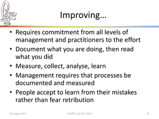 Improving…
• Requires commitment from all levels of
  management and practitioners to the effort
• Document what you are doing, then read
  what you did
• Measure, collect, analyse, learn
• Management requires that processes be
  documented and measured
• People accept to learn from their mistakes
  rather than fear retribution
02 August 2012     ©Q:PIT Ltd 2011-2012        36
 