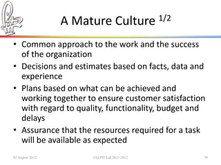 A Mature Culture 1/2
• Common approach to the work and the success
  of the organization
• Decisions and estimates based on facts, data and
  experience
• Plans based on what can be achieved and
  working together to ensure customer satisfaction
  with regard to quality, functionality, budget and
  delays
• Assurance that the resources required for a task
  will be available as expected
02 August 2012        ©Q:PIT Ltd 2011-2012        39
 