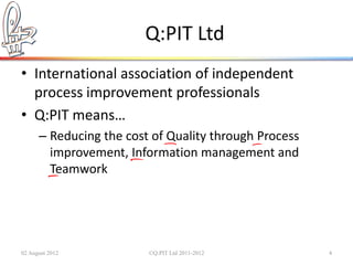 Q:PIT Ltd
• International association of independent
  process improvement professionals
• Q:PIT means…
      – Reducing the cost of Quality through Process
        improvement, Information management and
        Teamwork




02 August 2012           ©Q:PIT Ltd 2011-2012          4
 