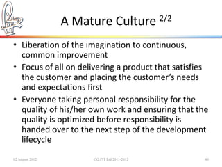 A Mature Culture 2/2
• Liberation of the imagination to continuous,
  common improvement
• Focus of all on delivering a product that satisfies
  the customer and placing the customer’s needs
  and expectations first
• Everyone taking personal responsibility for the
  quality of his/her own work and ensuring that the
  quality is optimized before responsibility is
  handed over to the next step of the development
  lifecycle
02 August 2012        ©Q:PIT Ltd 2011-2012          40
 