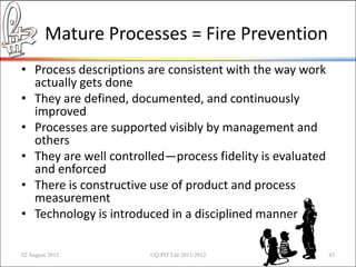 Mature Processes = Fire Prevention
• Process descriptions are consistent with the way work
  actually gets done
• They are defined, documented, and continuously
  improved
• Processes are supported visibly by management and
  others
• They are well controlled—process fidelity is evaluated
  and enforced
• There is constructive use of product and process
  measurement
• Technology is introduced in a disciplined manner

02 August 2012         ©Q:PIT Ltd 2011-2012                43
 