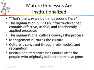 Mature Processes Are
                   Institutionalized
• “That’s the way we do things around here”
• The organization builds an infrastructure that
  contains effective, usable, and consistently
  applied processes
• The organizational culture conveys the process
• Management nurtures the culture
• Culture is conveyed through role models and
  recognition
• Institutionalized processes endure after the
  people who originally defined them have gone

02 August 2012        ©Q:PIT Ltd 2011-2012         46
 