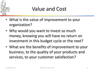 Value and Cost
• What is the value of improvement to your
  organization?
• Why would you want to invest so much
  money, knowing you will have no return on
  investment in this budget cycle or the next?
• What are the benefits of improvement to your
  business, to the quality of your products and
  services, to your customer satisfaction?

02 August 2012      ©Q:PIT Ltd 2011-2012      57
 