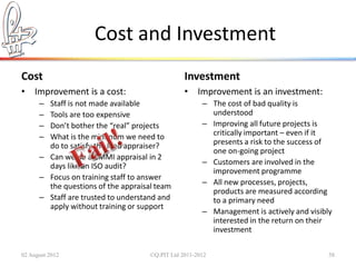 Cost and Investment
Cost                                             Investment
• Improvement is a cost:                         • Improvement is an investment:
      – Staff is not made available                    – The cost of bad quality is
      – Tools are too expensive                          understood
      – Don’t bother the “real” projects               – Improving all future projects is
      – What is the minimum we need to                   critically important – even if it
        do to satisfy the lead appraiser?                presents a risk to the success of
                                                         one on-going project
      – Can we do a CMMI appraisal in 2
        days like an ISO audit?                        – Customers are involved in the
                                                         improvement programme
      – Focus on training staff to answer
        the questions of the appraisal team            – All new processes, projects,
                                                         products are measured according
      – Staff are trusted to understand and              to a primary need
        apply without training or support
                                                       – Management is actively and visibly
                                                         interested in the return on their
                                                         investment

02 August 2012                       ©Q:PIT Ltd 2011-2012                                 58
 
