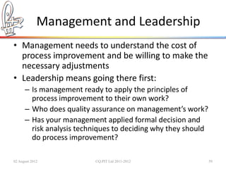Management and Leadership
• Management needs to understand the cost of
  process improvement and be willing to make the
  necessary adjustments
• Leadership means going there first:
      – Is management ready to apply the principles of
        process improvement to their own work?
      – Who does quality assurance on management’s work?
      – Has your management applied formal decision and
        risk analysis techniques to deciding why they should
        do process improvement?

02 August 2012            ©Q:PIT Ltd 2011-2012                 59
 