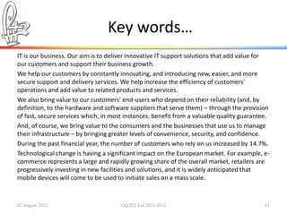 Key words…
IT is our business. Our aim is to deliver innovative IT support solutions that add value for
our customers and support their business growth.
We help our customers by constantly innovating, and introducing new, easier, and more
secure support and delivery services. We help increase the efficiency of customers'
operations and add value to related products and services.
We also bring value to our customers’ end-users who depend on their reliability (and, by
definition, to the hardware and software suppliers that serve them) – through the provision
of fast, secure services which, in most instances, benefit from a valuable quality guarantee.
And, of course, we bring value to the consumers and the businesses that use us to manage
their infrastructure – by bringing greater levels of convenience, security, and confidence.
During the past financial year, the number of customers who rely on us increased by 14.7%.
Technological change is having a significant impact on the European market. For example, e-
commerce represents a large and rapidly growing share of the overall market, retailers are
progressively investing in new facilities and solutions, and it is widely anticipated that
mobile devices will come to be used to initiate sales on a mass scale.


02 August 2012                        ©Q:PIT Ltd 2011-2012                                 61
 