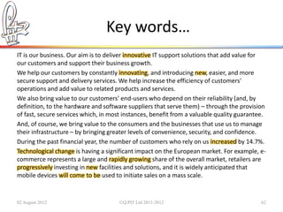 Key words…
IT is our business. Our aim is to deliver innovative IT support solutions that add value for
our customers and support their business growth.
We help our customers by constantly innovating, and introducing new, easier, and more
secure support and delivery services. We help increase the efficiency of customers'
operations and add value to related products and services.
We also bring value to our customers’ end-users who depend on their reliability (and, by
definition, to the hardware and software suppliers that serve them) – through the provision
of fast, secure services which, in most instances, benefit from a valuable quality guarantee.
And, of course, we bring value to the consumers and the businesses that use us to manage
their infrastructure – by bringing greater levels of convenience, security, and confidence.
During the past financial year, the number of customers who rely on us increased by 14.7%.
Technological change is having a significant impact on the European market. For example, e-
commerce represents a large and rapidly growing share of the overall market, retailers are
progressively investing in new facilities and solutions, and it is widely anticipated that
mobile devices will come to be used to initiate sales on a mass scale.


02 August 2012                        ©Q:PIT Ltd 2011-2012                                 62
 