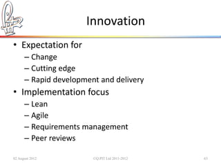 Innovation
• Expectation for
      – Change
      – Cutting edge
      – Rapid development and delivery
• Implementation focus
      – Lean
      – Agile
      – Requirements management
      – Peer reviews

02 August 2012          ©Q:PIT Ltd 2011-2012   63
 