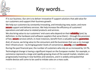 Key words…
IT is our business. Our aim is to deliver innovative IT support solutions that add value for
our customers and support their business growth.
We help our customers by constantly innovating, and introducing new, easier, and more
secure support and delivery services. We help increase the efficiency of customers'
operations and add value to related products and services.
We also bring value to our customers’ end-users who depend on their reliability (and, by
definition, to the hardware and software suppliers that serve them) – through the provision
of fast, secure services which, in most instances, benefit from a valuable quality guarantee.
And, of course, we bring value to the consumers and the businesses that use us to manage
their infrastructure – by bringing greater levels of convenience, security, and confidence.
During the past financial year, the number of customers who rely on us increased by 14.7%.
Technological change is having a significant impact on the European market. For example, e-
commerce represents a large and rapidly growing share of the overall market, retailers are
progressively investing in new facilities and solutions, and it is widely anticipated that
mobile devices will come to be used to initiate sales on a mass scale.


02 August 2012                        ©Q:PIT Ltd 2011-2012                                 64
 
