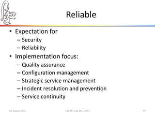 Reliable
• Expectation for
      – Security
      – Reliability
• Implementation focus:
      – Quality assurance
      – Configuration management
      – Strategic service management
      – Incident resolution and prevention
      – Service continuity

02 August 2012           ©Q:PIT Ltd 2011-2012   65
 