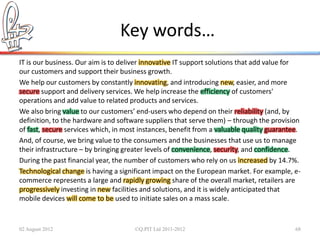 Key words…
IT is our business. Our aim is to deliver innovative IT support solutions that add value for
our customers and support their business growth.
We help our customers by constantly innovating, and introducing new, easier, and more
secure support and delivery services. We help increase the efficiency of customers'
operations and add value to related products and services.
We also bring value to our customers’ end-users who depend on their reliability (and, by
definition, to the hardware and software suppliers that serve them) – through the provision
of fast, secure services which, in most instances, benefit from a valuable quality guarantee.
And, of course, we bring value to the consumers and the businesses that use us to manage
their infrastructure – by bringing greater levels of convenience, security, and confidence.
During the past financial year, the number of customers who rely on us increased by 14.7%.
Technological change is having a significant impact on the European market. For example, e-
commerce represents a large and rapidly growing share of the overall market, retailers are
progressively investing in new facilities and solutions, and it is widely anticipated that
mobile devices will come to be used to initiate sales on a mass scale.


02 August 2012                        ©Q:PIT Ltd 2011-2012                                 68
 